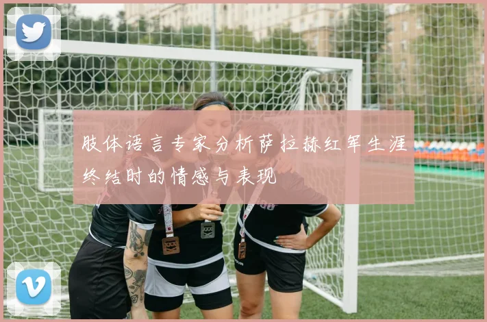 肢体语言专家分析萨拉赫红军生涯终结时的情感与表现