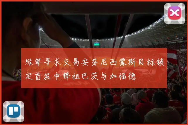绿军寻求交易安芬尼西蒙斯目标锁定首发中锋祖巴茨与加福德