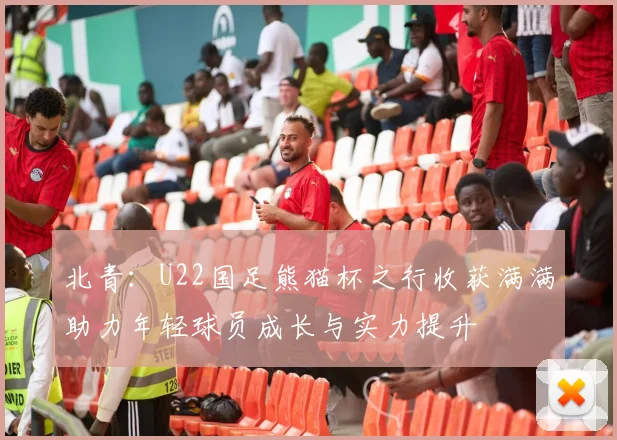 北青：U22国足熊猫杯之行收获满满助力年轻球员成长与实力提升