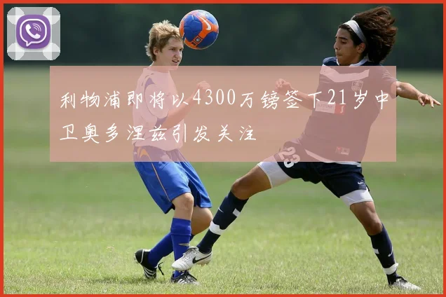 利物浦即将以4300万镑签下21岁中卫奥多涅兹引发关注