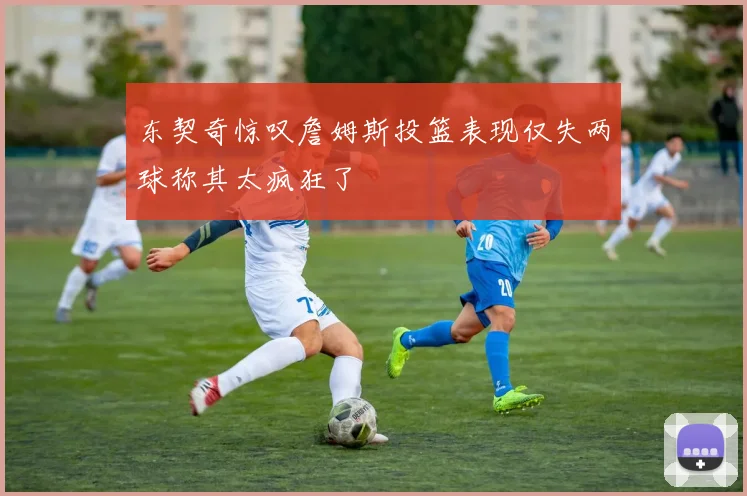 东契奇惊叹詹姆斯投篮表现仅失两球称其太疯狂了