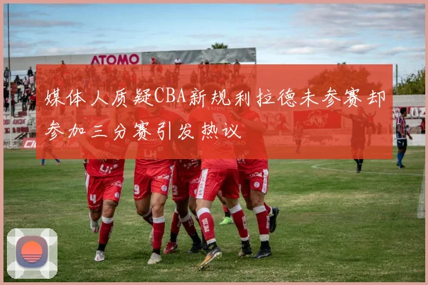 媒体人质疑CBA新规利拉德未参赛却参加三分赛引发热议