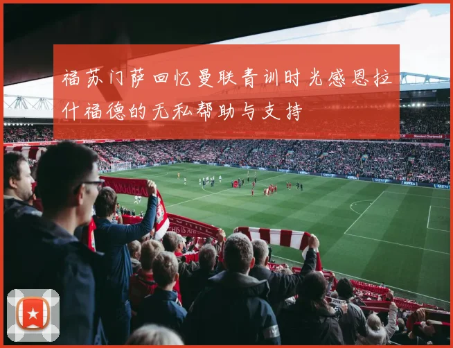 福苏门萨回忆曼联青训时光感恩拉什福德的无私帮助与支持