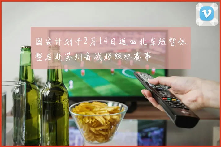 国安计划于2月14日返回北京短暂休整后赴苏州备战超级杯赛事