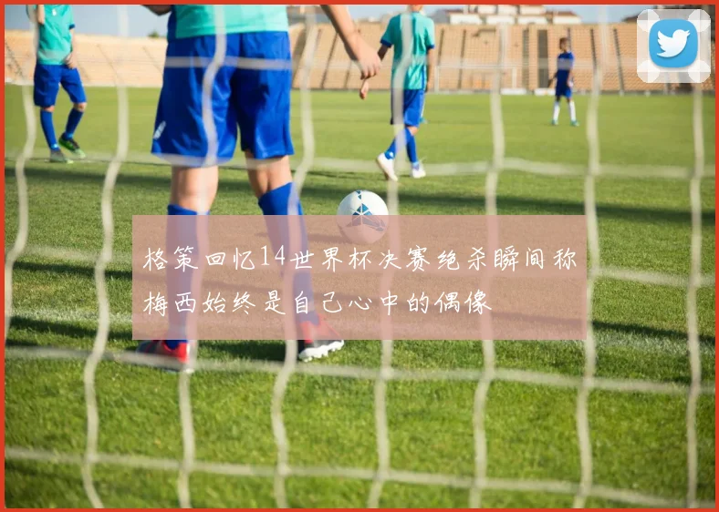 格策回忆14世界杯决赛绝杀瞬间称梅西始终是自己心中的偶像