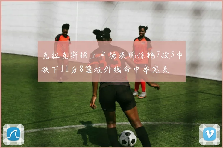 克拉克斯顿上半场表现惊艳7投5中砍下11分8篮板外线命中率完美