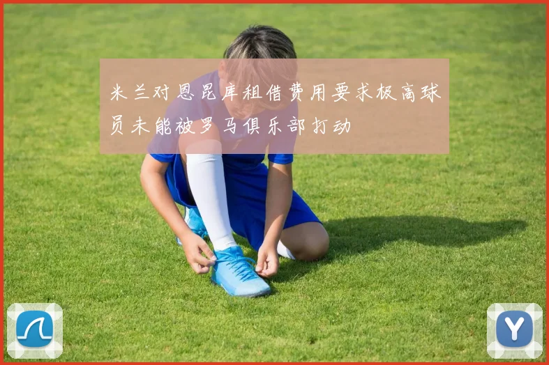 米兰对恩昆库租借费用要求极高球员未能被罗马俱乐部打动