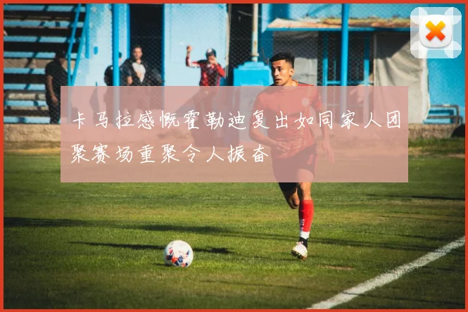 卡马拉感慨霍勒迪复出如同家人团聚赛场重聚令人振奋