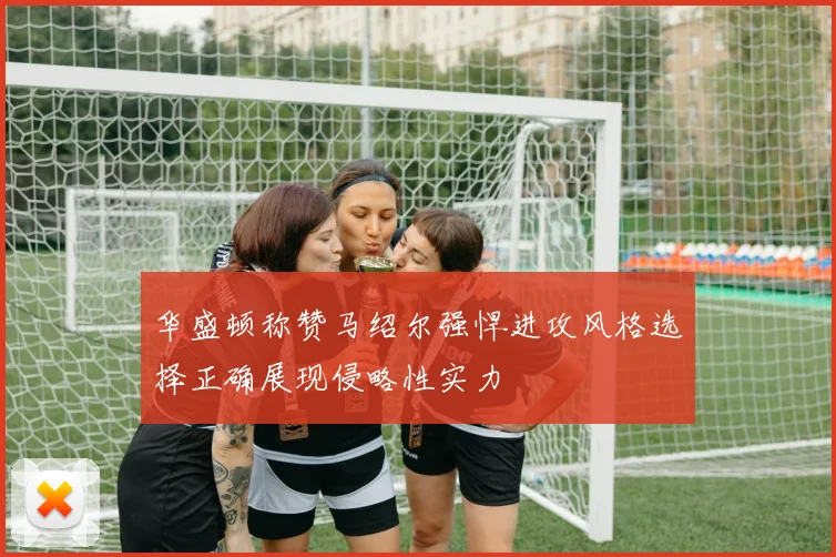 华盛顿称赞马绍尔强悍进攻风格选择正确展现侵略性实力