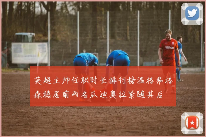 英超主帅任职时长排行榜温格弗格森稳居前两名瓜迪奥拉紧随其后