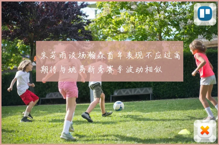 朱芳雨谈杨瀚森首年表现不应过高期待与姚易新秀赛季波动相似