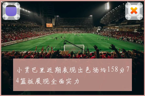 小贾巴里近期表现出色场均158分74篮板展现全面实力
