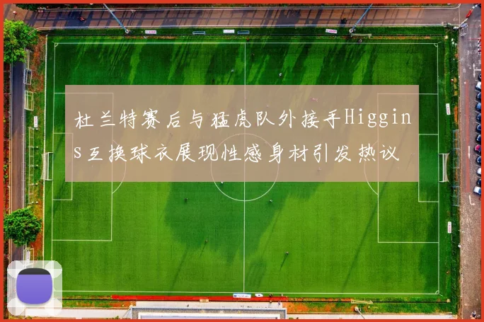 杜兰特赛后与猛虎队外接手Higgins互换球衣展现性感身材引发热议