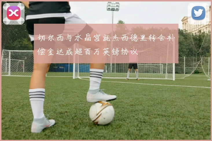 切尔西与水晶宫就杰西德里转会补偿金达成超百万英镑协议