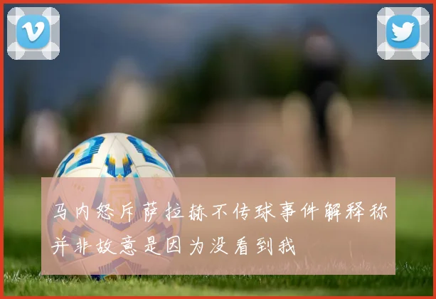 马内怒斥萨拉赫不传球事件解释称并非故意是因为没看到我