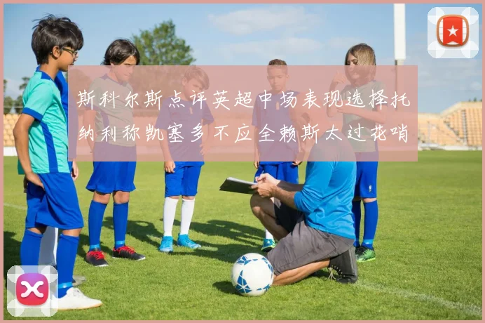 斯科尔斯点评英超中场表现选择托纳利称凯塞多不应全赖斯太过花哨