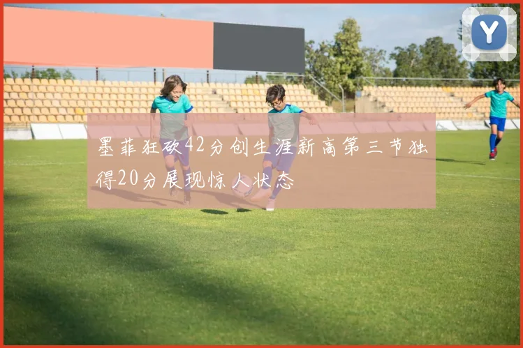墨菲狂砍42分创生涯新高第三节独得20分展现惊人状态