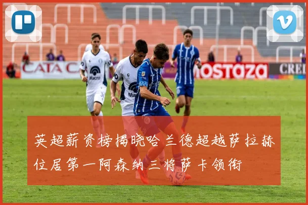 英超薪资榜揭晓哈兰德超越萨拉赫位居第一阿森纳三将萨卡领衔