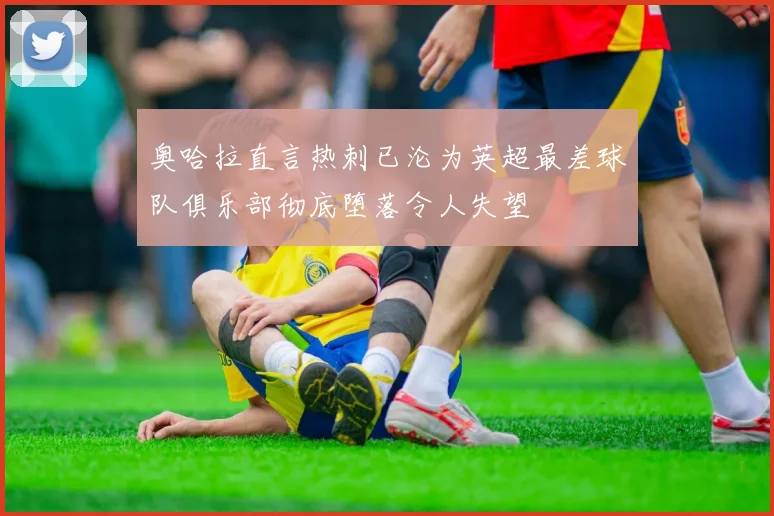 奥哈拉直言热刺已沦为英超最差球队俱乐部彻底堕落令人失望