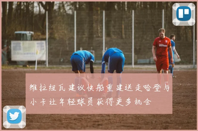 维拉纽瓦建议快船重建送走哈登与小卡让年轻球员获得更多机会