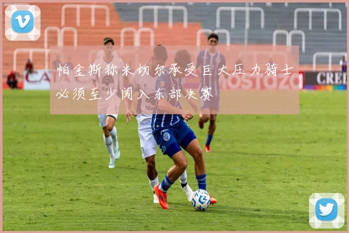 帕金斯称米切尔承受巨大压力骑士必须至少闯入东部决赛