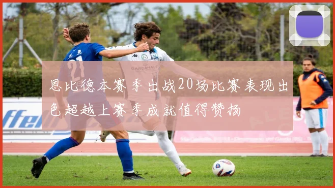 恩比德本赛季出战20场比赛表现出色超越上赛季成就值得赞扬
