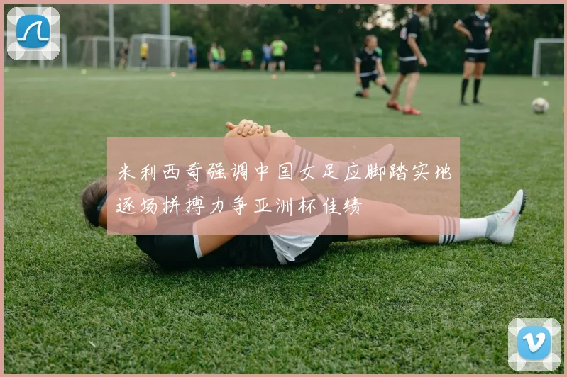米利西奇强调中国女足应脚踏实地逐场拼搏力争亚洲杯佳绩