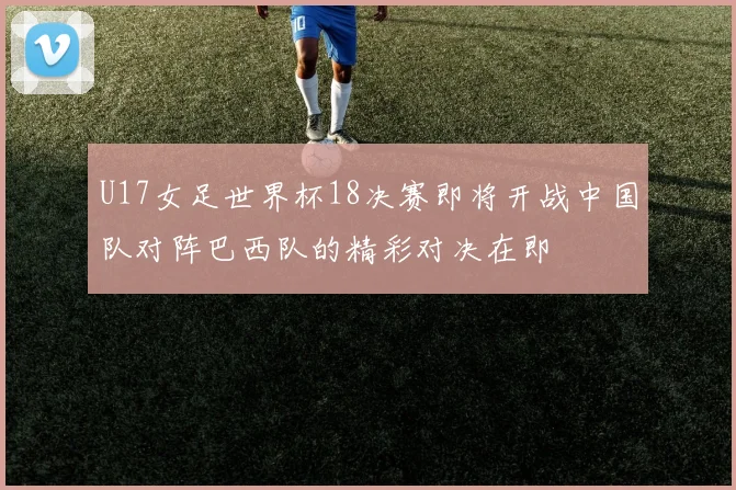 U17女足世界杯18决赛即将开战中国队对阵巴西队的精彩对决在即