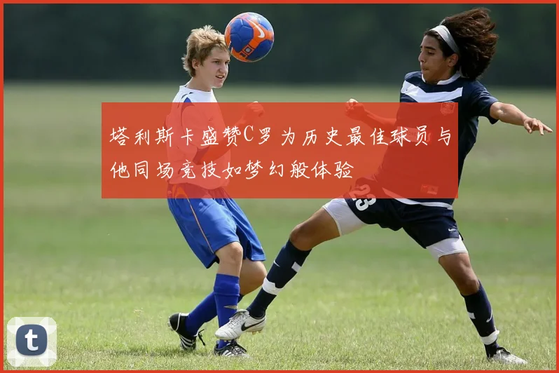 塔利斯卡盛赞C罗为历史最佳球员与他同场竞技如梦幻般体验