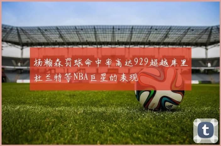 杨瀚森罚球命中率高达929超越库里杜兰特等NBA巨星的表现