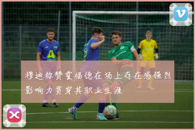 穆迪称赞霍福德在场上存在感强烈影响力贯穿其职业生涯