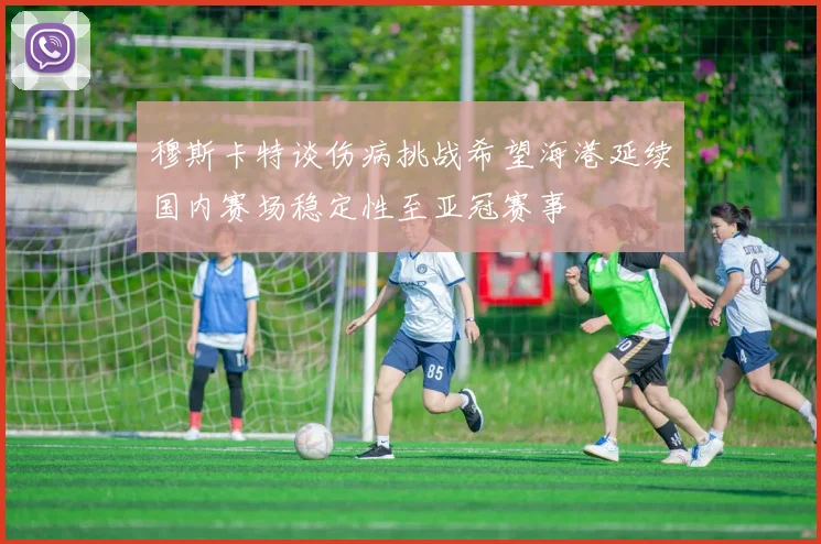 穆斯卡特谈伤病挑战希望海港延续国内赛场稳定性至亚冠赛事