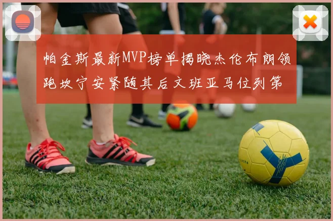 帕金斯最新MVP榜单揭晓杰伦布朗领跑坎宁安紧随其后文班亚马位列第三