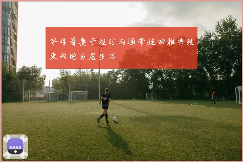字母哥妻子经过沟通带娃回雅典结束两地分居生活