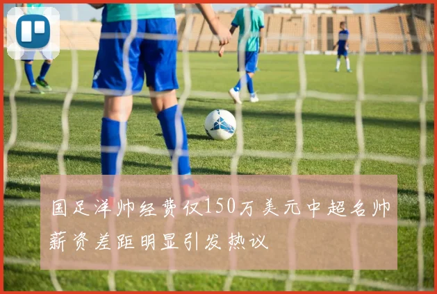 国足洋帅经费仅150万美元中超名帅薪资差距明显引发热议