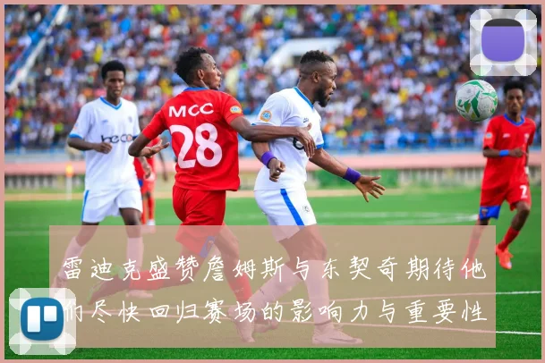 雷迪克盛赞詹姆斯与东契奇期待他们尽快回归赛场的影响力与重要性