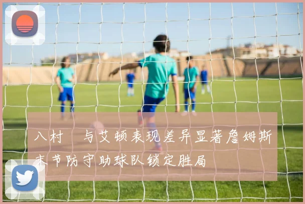 八村塁与艾顿表现差异显著詹姆斯末节防守助球队锁定胜局