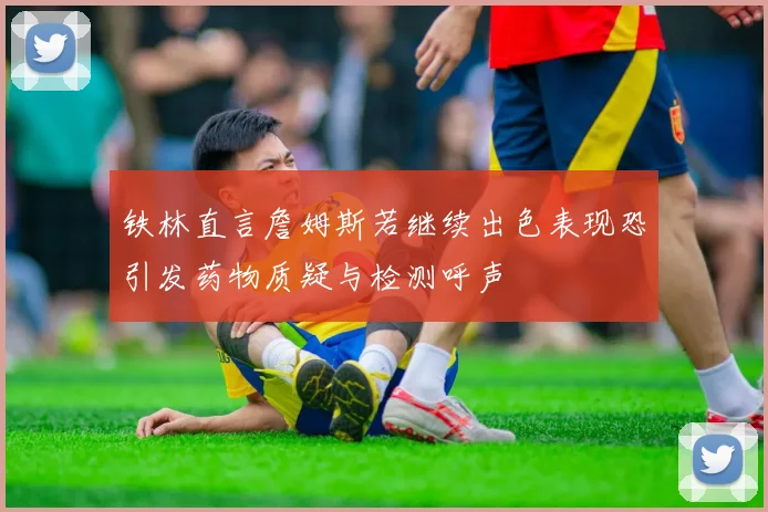 铁林直言詹姆斯若继续出色表现恐引发药物质疑与检测呼声
