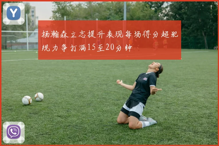 杨瀚森立志提升表现每场得分超犯规力争打满15至20分钟