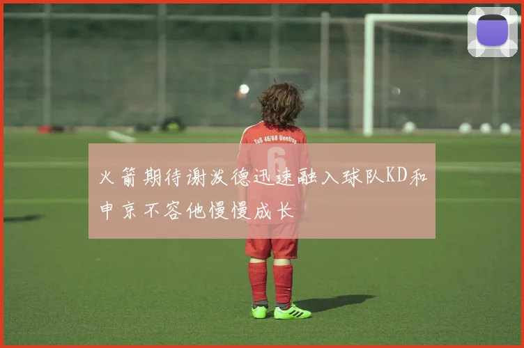 火箭期待谢泼德迅速融入球队KD和申京不容他慢慢成长